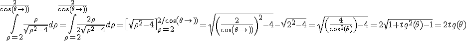 \Bigint_{\rho=2}^{\frac{2}{cos(\theta)}} \frac{\rho}{\sqrt{\rho^2-4}}d\rho=\Bigint_{\rho=2}^{\frac{2}{cos(\theta)}} \frac{2\rho}{2\sqrt{\rho^2-4}}d\rho=\[\sqrt{\rho^2-4}\]_{\rho=2}^{2/cos(\theta)}=\sqrt{\(\frac{2}{cos(\theta)}\)^2-4}-\sqrt{2^2-4}=\sqrt{\(\frac{4}{cos^2(\theta)}\)-4}=2\sqrt{1+tg^2(\theta)-1}=2tg(\theta)